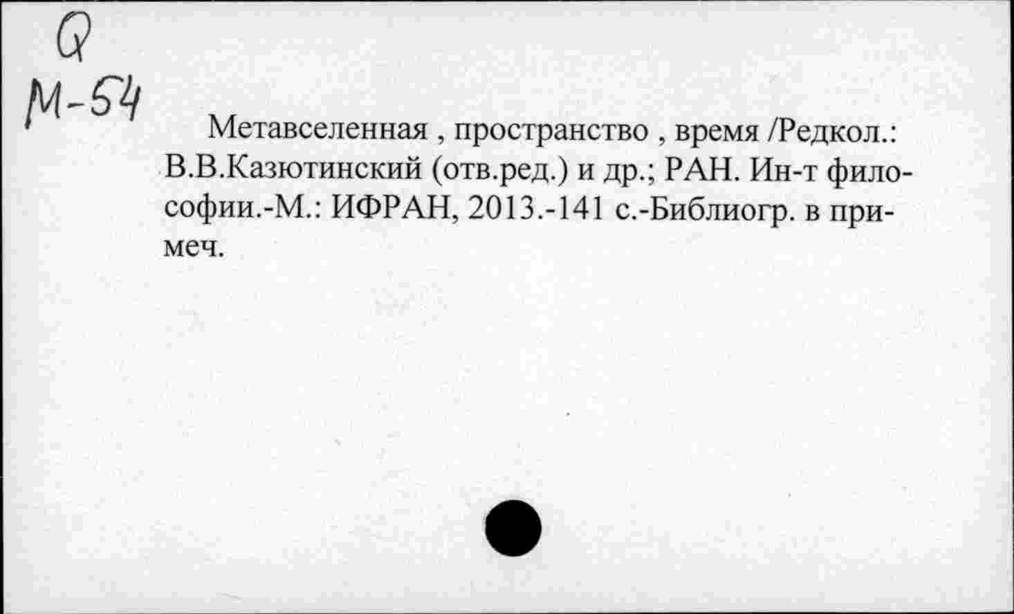 ﻿Метавселенная , пространство , время /Редкол.: В.В.Казютинский (отв.ред.) и др.; РАН. Ин-т философии.-М.: ИФРАН, 2013.-141 с.-Библиогр. в при-меч.